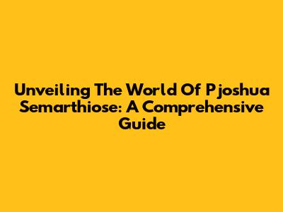 Unveiling The World Of Pjoshua Semarthiose: A Comprehensive Guide