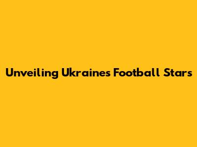 Unveiling Ukraine's Football Stars