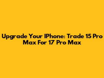 Upgrade Your IPhone: Trade 15 Pro Max For 17 Pro Max