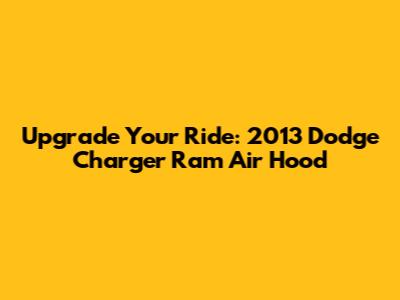 Upgrade Your Ride: 2013 Dodge Charger Ram Air Hood