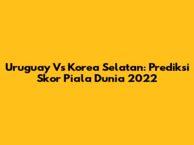 Uruguay Vs Korea Selatan: Prediksi Skor Piala Dunia 2022