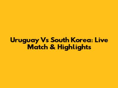 Uruguay Vs South Korea: Live Match & Highlights
