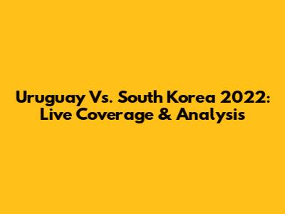 Uruguay Vs. South Korea 2022: Live Coverage & Analysis