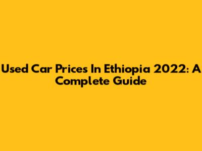 Used Car Prices In Ethiopia 2022: A Complete Guide
