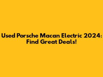 Used Porsche Macan Electric 2024: Find Great Deals!