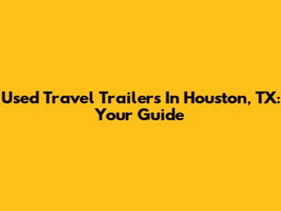 Used Travel Trailers In Houston, TX: Your Guide