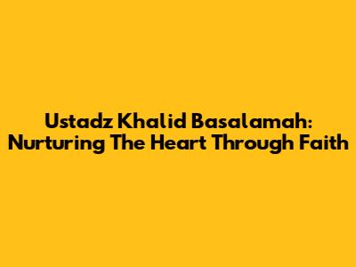Ustadz Khalid Basalamah: Nurturing The Heart Through Faith