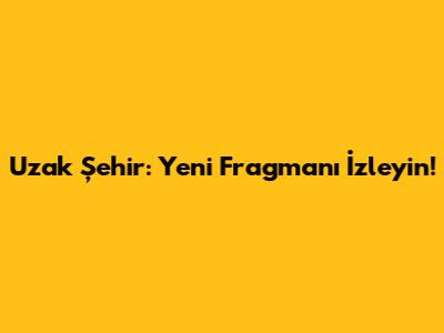 Uzak Şehir: Yeni Fragmanı İzleyin!