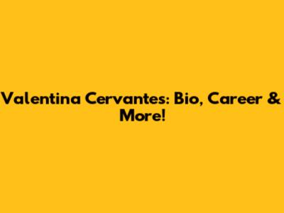 Valentina Cervantes: Bio, Career & More!