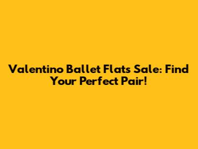 Valentino Ballet Flats Sale: Find Your Perfect Pair!