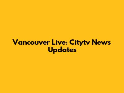 Vancouver Live: Citytv News Updates