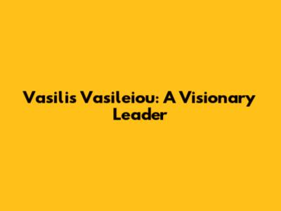 Vasilis Vasileiou: A Visionary Leader