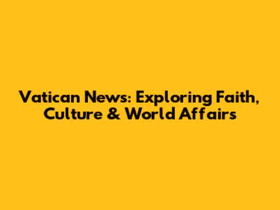 Vatican News: Exploring Faith, Culture & World Affairs