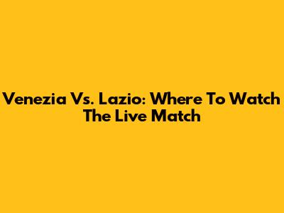 Venezia Vs. Lazio: Where To Watch The Live Match