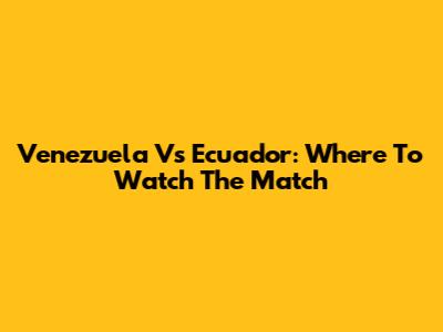Venezuela Vs Ecuador: Where To Watch The Match