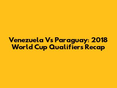 Venezuela Vs Paraguay: 2018 World Cup Qualifiers Recap
