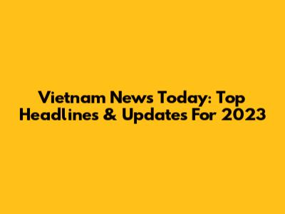 Vietnam News Today: Top Headlines & Updates For 2023