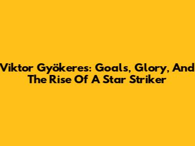 Viktor Gyökeres: Goals, Glory, And The Rise Of A Star Striker