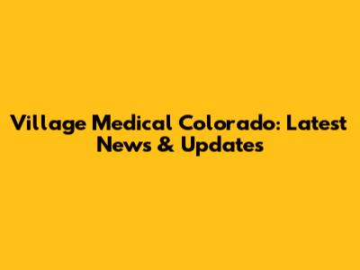 Village Medical Colorado: Latest News & Updates