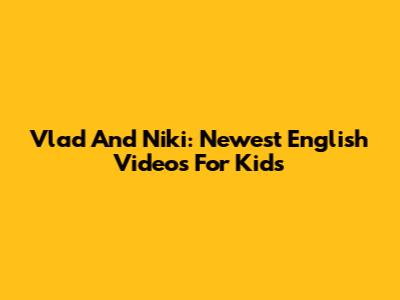 Vlad And Niki: Newest English Videos For Kids