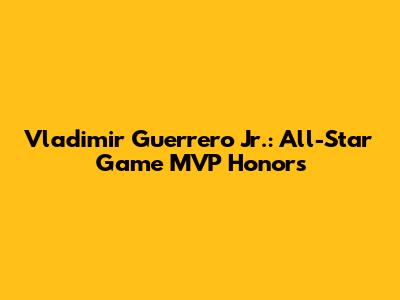 Vladimir Guerrero Jr.: All-Star Game MVP Honors