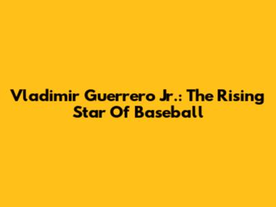 Vladimir Guerrero Jr.: The Rising Star Of Baseball