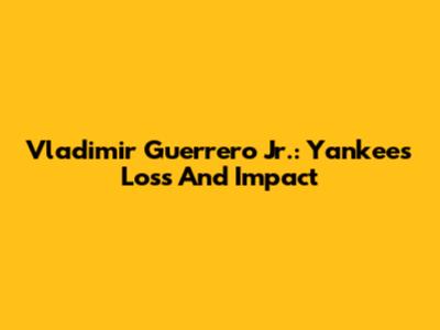 Vladimir Guerrero Jr.: Yankees' Loss And Impact