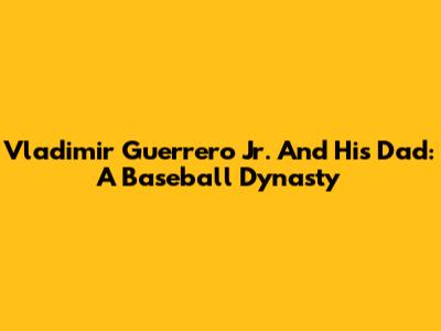 Vladimir Guerrero Jr. And His Dad: A Baseball Dynasty