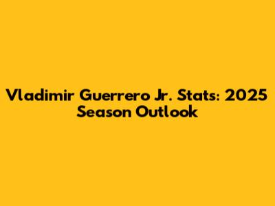 Vladimir Guerrero Jr. Stats: 2025 Season Outlook