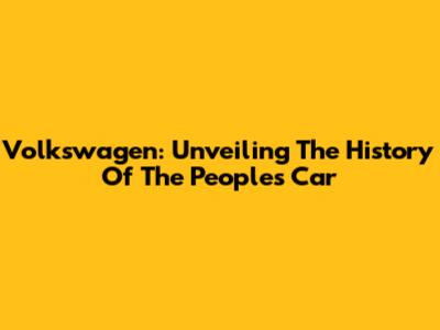 Volkswagen: Unveiling The History Of The People's Car