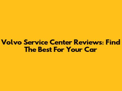 Volvo Service Center Reviews: Find The Best For Your Car