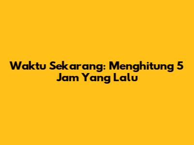 Waktu Sekarang: Menghitung 5 Jam Yang Lalu