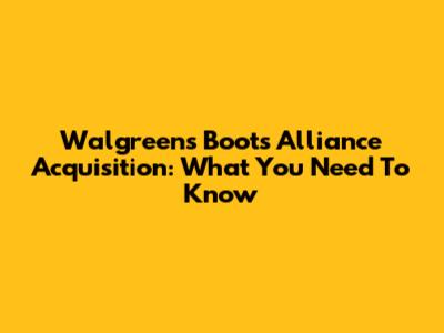Walgreens Boots Alliance Acquisition: What You Need To Know