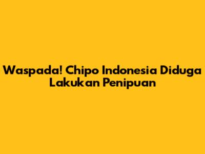 Waspada! Chipo Indonesia Diduga Lakukan Penipuan
