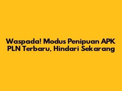 Waspada! Modus Penipuan APK PLN Terbaru, Hindari Sekarang