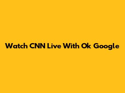 Watch CNN Live With "Ok Google"
