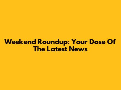 Weekend Roundup: Your Dose Of The Latest News