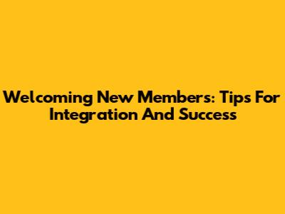 Welcoming New Members: Tips For Integration And Success