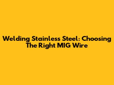 Welding Stainless Steel: Choosing The Right MIG Wire