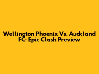 Wellington Phoenix Vs. Auckland FC: Epic Clash Preview
