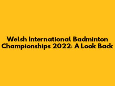 Welsh International Badminton Championships 2022: A Look Back