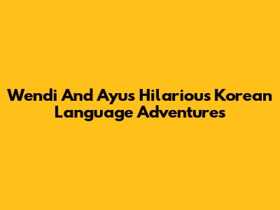 Wendi And Ayu's Hilarious Korean Language Adventures
