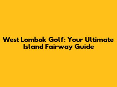 West Lombok Golf: Your Ultimate Island Fairway Guide