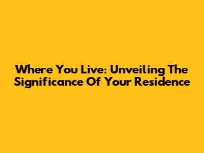 Where You Live: Unveiling The Significance Of Your Residence