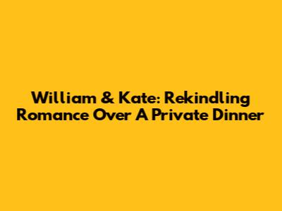William & Kate: Rekindling Romance Over A Private Dinner