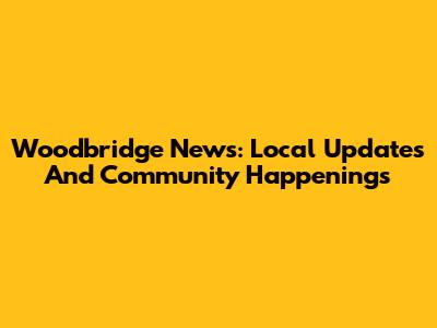 Woodbridge News: Local Updates And Community Happenings
