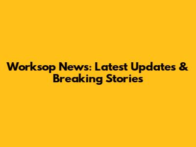 Worksop News: Latest Updates & Breaking Stories