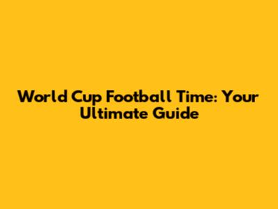 World Cup Football Time: Your Ultimate Guide