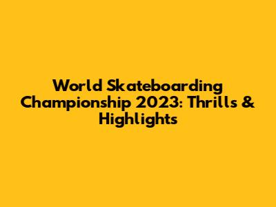 World Skateboarding Championship 2023: Thrills & Highlights