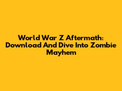 World War Z Aftermath: Download And Dive Into Zombie Mayhem